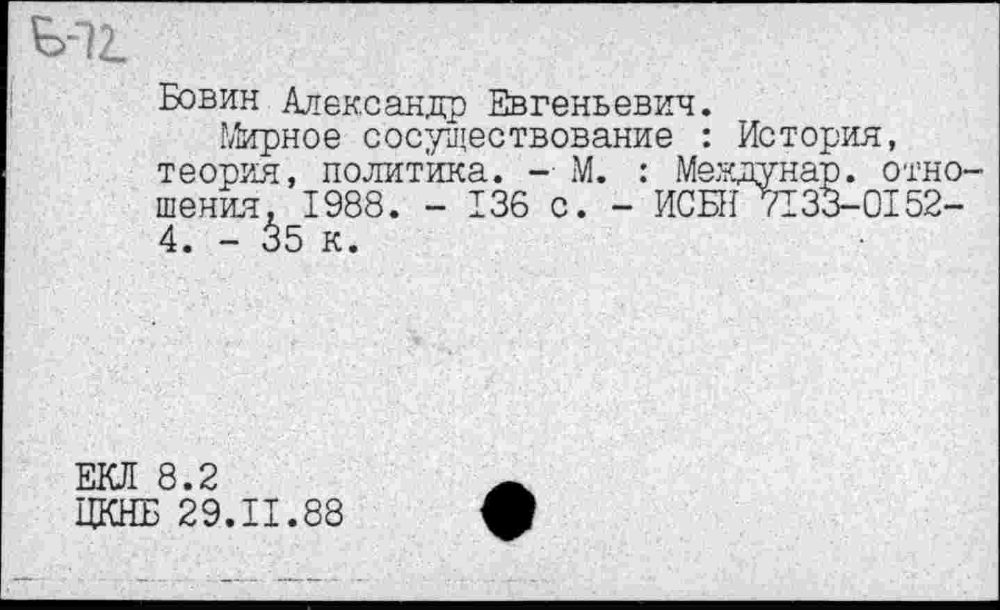 ﻿Ь-72.
Бовин Александр Евгеньевич.
Мирное сосуществование : История, теория, политика. -■ М. : Меэдунар. отношения, 1988. - 136 с. - ИСБН 7133-0152-4. - 35 к.
ЕКЛ 8.2
ЦКНБ 29.11.88